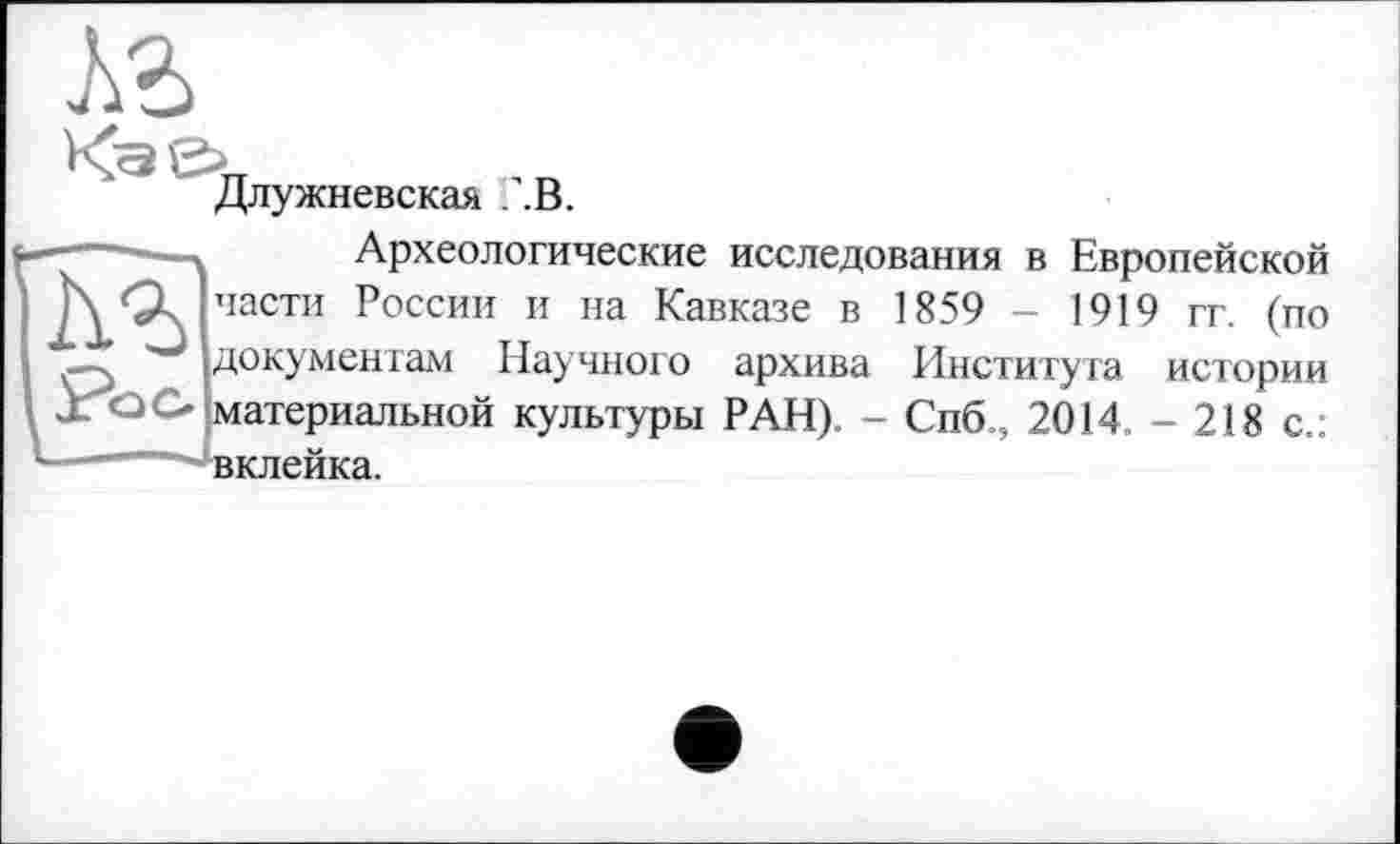 ﻿Длужневская AB.
Археологические исследования в Европейской части России и на Кавказе в 1859 - 1919 гг. (по документам Научного архива Института истории материальной культуры РАН). - Спб, 2014.-218 с.: